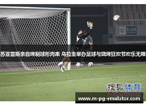 苏亚雷斯亲自烤制球形肉串 乌拉圭举办足球与烧烤狂欢节欢乐无限 苏亚雷斯亲自烤制球形肉串 乌拉圭举办足球与烧烤狂欢节欢乐无限