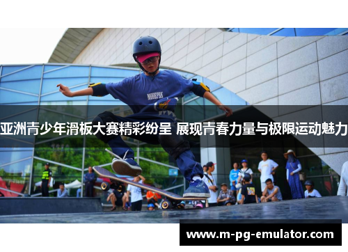 亚洲青少年滑板大赛精彩纷呈 展现青春力量与极限运动魅力