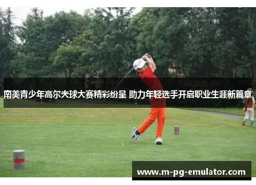 南美青少年高尔夫球大赛精彩纷呈 助力年轻选手开启职业生涯新篇章 南美青少年高尔夫球大赛精彩纷呈 助力年轻选手开启职业生涯新篇章