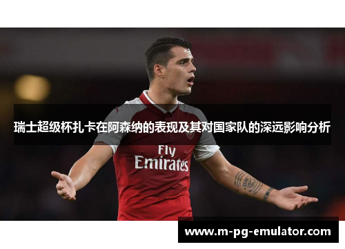 瑞士超级杯扎卡在阿森纳的表现及其对国家队的深远影响分析 瑞士超级杯扎卡在阿森纳的表现及其对国家队的深远影响分析