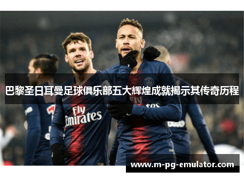 巴黎圣日耳曼足球俱乐部五大辉煌成就揭示其传奇历程 巴黎圣日耳曼足球俱乐部五大辉煌成就揭示其传奇历程