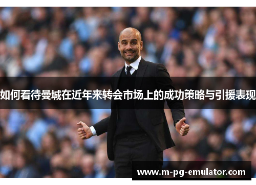 如何看待曼城在近年来转会市场上的成功策略与引援表现 如何看待曼城在近年来转会市场上的成功策略与引援表现