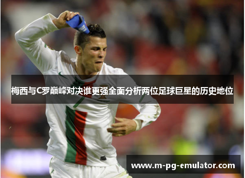 梅西与C罗巅峰对决谁更强全面分析两位足球巨星的历史地位 梅西与C罗巅峰对决谁更强全面分析两位足球巨星的历史地位