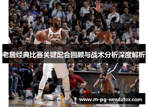 老詹经典比赛关键配合回顾与战术分析深度解析 老詹经典比赛关键配合回顾与战术分析深度解析