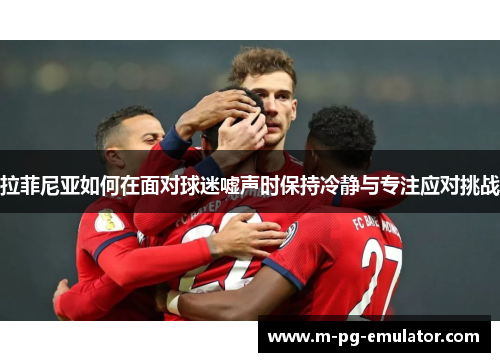 拉菲尼亚如何在面对球迷嘘声时保持冷静与专注应对挑战 拉菲尼亚如何在面对球迷嘘声时保持冷静与专注应对挑战