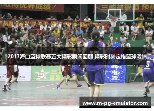 2017海口篮球联赛五大精彩瞬间回顾 精彩时刻定格篮球激情 2017海口篮球联赛五大精彩瞬间回顾 精彩时刻定格篮球激情