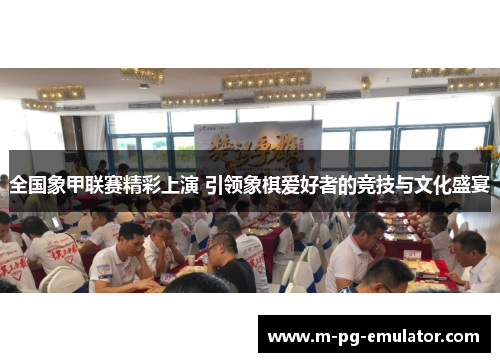 全国象甲联赛精彩上演 引领象棋爱好者的竞技与文化盛宴