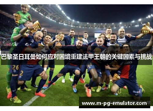 巴黎圣日耳曼如何应对困境重建法甲王朝的关键因素与挑战 巴黎圣日耳曼如何应对困境重建法甲王朝的关键因素与挑战
