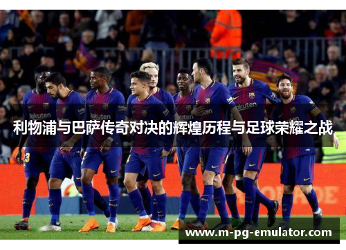 利物浦与巴萨传奇对决的辉煌历程与足球荣耀之战 利物浦与巴萨传奇对决的辉煌历程与足球荣耀之战