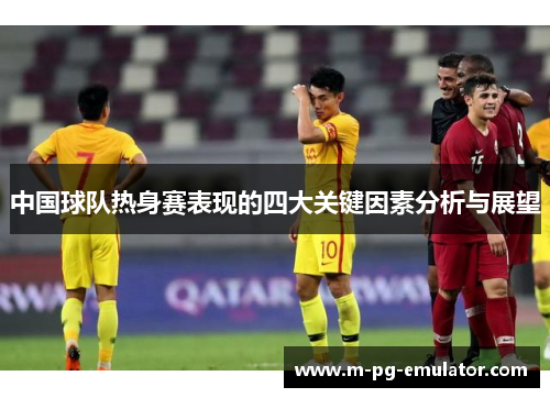 中国球队热身赛表现的四大关键因素分析与展望 中国球队热身赛表现的四大关键因素分析与展望