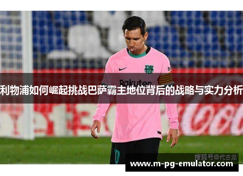 利物浦如何崛起挑战巴萨霸主地位背后的战略与实力分析 利物浦如何崛起挑战巴萨霸主地位背后的战略与实力分析