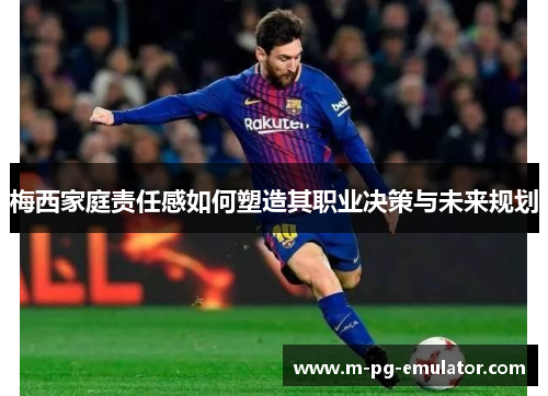 梅西家庭责任感如何塑造其职业决策与未来规划 梅西家庭责任感如何塑造其职业决策与未来规划