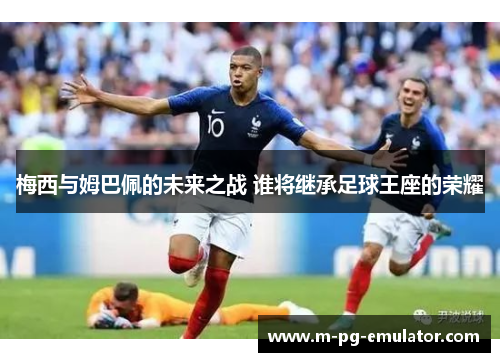 梅西与姆巴佩的未来之战 谁将继承足球王座的荣耀 梅西与姆巴佩的未来之战 谁将继承足球王座的荣耀