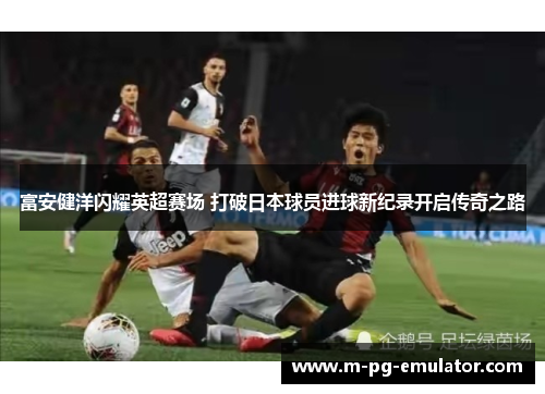 富安健洋闪耀英超赛场 打破日本球员进球新纪录开启传奇之路 富安健洋闪耀英超赛场 打破日本球员进球新纪录开启传奇之路