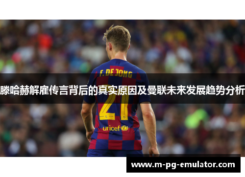 滕哈赫解雇传言背后的真实原因及曼联未来发展趋势分析 滕哈赫解雇传言背后的真实原因及曼联未来发展趋势分析