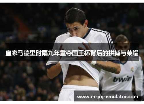 皇家马德里时隔九年重夺国王杯背后的拼搏与荣耀 皇家马德里时隔九年重夺国王杯背后的拼搏与荣耀
