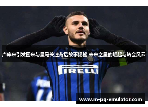 卢库米引发国米与皇马关注背后故事揭秘 未来之星的崛起与转会风云 卢库米引发国米与皇马关注背后故事揭秘 未来之星的崛起与转会风云