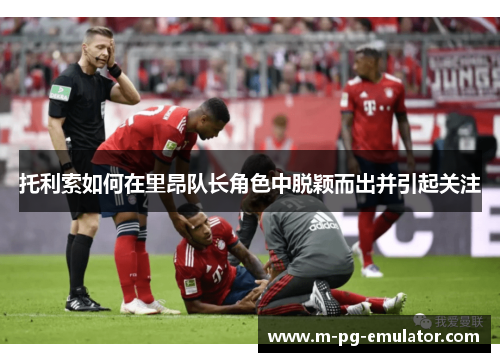 托利索如何在里昂队长角色中脱颖而出并引起关注 托利索如何在里昂队长角色中脱颖而出并引起关注