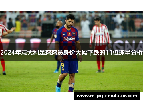 2024年意大利足球球员身价大幅下跌的11位球星分析 2024年意大利足球球员身价大幅下跌的11位球星分析