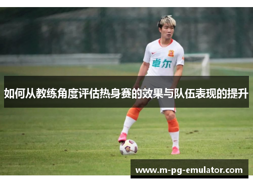 如何从教练角度评估热身赛的效果与队伍表现的提升 如何从教练角度评估热身赛的效果与队伍表现的提升