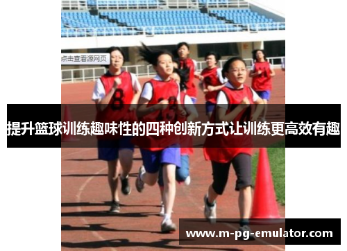 提升篮球训练趣味性的四种创新方式让训练更高效有趣 提升篮球训练趣味性的四种创新方式让训练更高效有趣