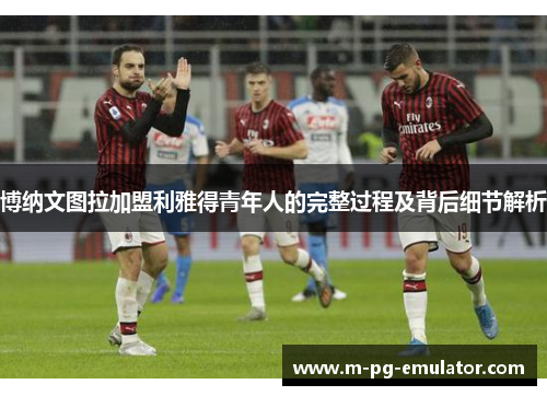 博纳文图拉加盟利雅得青年人的完整过程及背后细节解析 博纳文图拉加盟利雅得青年人的完整过程及背后细节解析