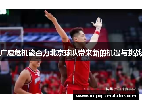 广厦危机能否为北京球队带来新的机遇与挑战 广厦危机能否为北京球队带来新的机遇与挑战
