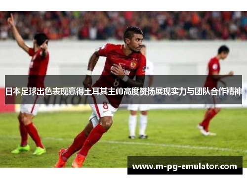 日本足球出色表现赢得土耳其主帅高度赞扬展现实力与团队合作精神 日本足球出色表现赢得土耳其主帅高度赞扬展现实力与团队合作精神