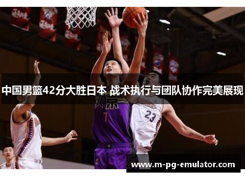 中国男篮42分大胜日本 战术执行与团队协作完美展现 中国男篮42分大胜日本 战术执行与团队协作完美展现