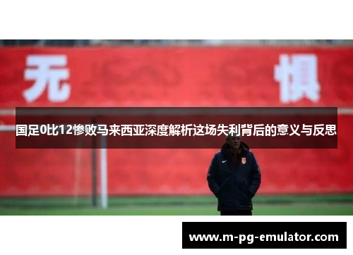 国足0比12惨败马来西亚深度解析这场失利背后的意义与反思 国足0比12惨败马来西亚深度解析这场失利背后的意义与反思
