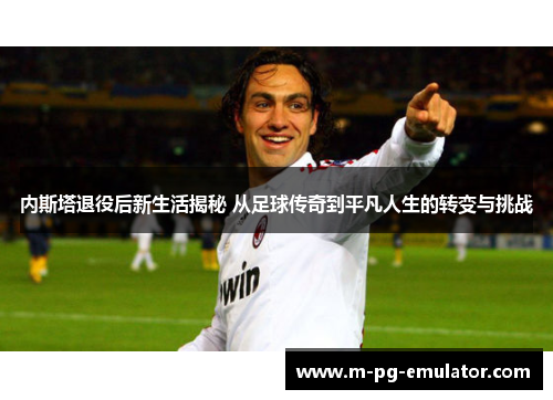 内斯塔退役后新生活揭秘 从足球传奇到平凡人生的转变与挑战 内斯塔退役后新生活揭秘 从足球传奇到平凡人生的转变与挑战