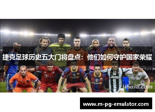 捷克足球历史五大门将盘点:他们如何守护国家荣耀 捷克足球历史五大门将盘点:他们如何守护国家荣耀