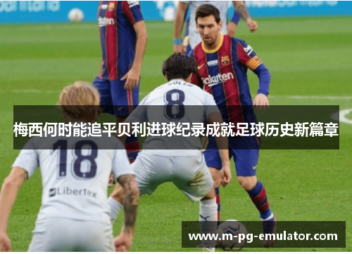 梅西何时能追平贝利进球纪录成就足球历史新篇章 梅西何时能追平贝利进球纪录成就足球历史新篇章