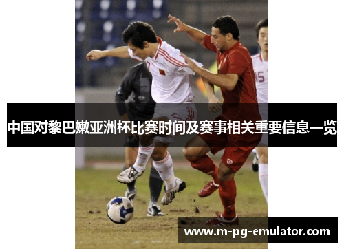 中国对黎巴嫩亚洲杯比赛时间及赛事相关重要信息一览 中国对黎巴嫩亚洲杯比赛时间及赛事相关重要信息一览