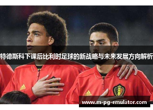 特德斯科下课后比利时足球的新战略与未来发展方向解析 特德斯科下课后比利时足球的新战略与未来发展方向解析