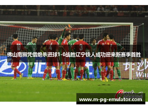 佛山南狮凭借绝杀进球1-0战胜辽宁铁人成功迎来新赛季首胜 佛山南狮凭借绝杀进球1-0战胜辽宁铁人成功迎来新赛季首胜