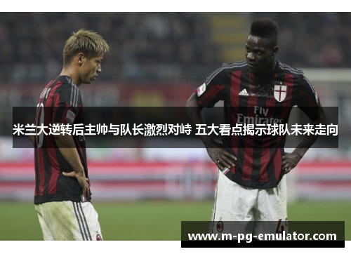 米兰大逆转后主帅与队长激烈对峙 五大看点揭示球队未来走向 米兰大逆转后主帅与队长激烈对峙 五大看点揭示球队未来走向