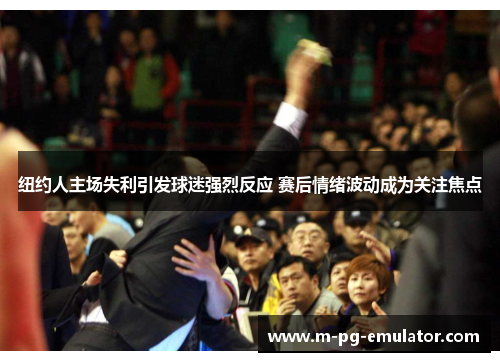 纽约人主场失利引发球迷强烈反应 赛后情绪波动成为关注焦点 纽约人主场失利引发球迷强烈反应 赛后情绪波动成为关注焦点