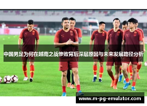 中国男足为何在越南之战惨败背后深层原因与未来发展路径分析 中国男足为何在越南之战惨败背后深层原因与未来发展路径分析