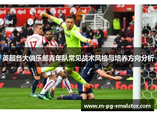 英超各大俱乐部青年队常见战术风格与培养方向分析 英超各大俱乐部青年队常见战术风格与培养方向分析