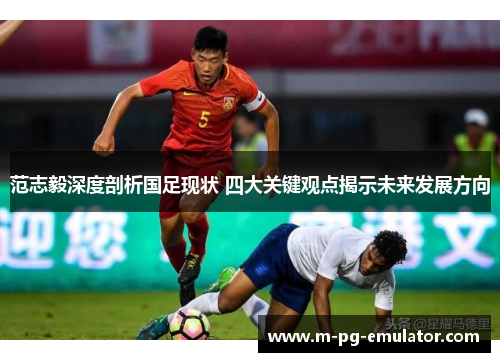 范志毅深度剖析国足现状 四大关键观点揭示未来发展方向 范志毅深度剖析国足现状 四大关键观点揭示未来发展方向