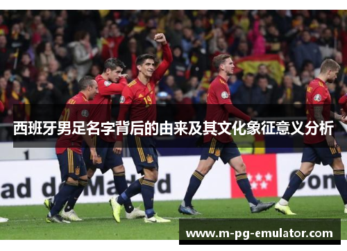 西班牙男足名字背后的由来及其文化象征意义分析 西班牙男足名字背后的由来及其文化象征意义分析