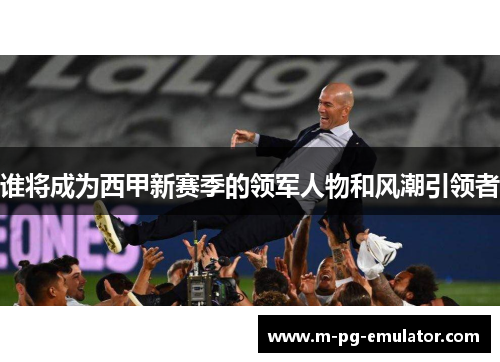 谁将成为西甲新赛季的领军人物和风潮引领者 谁将成为西甲新赛季的领军人物和风潮引领者