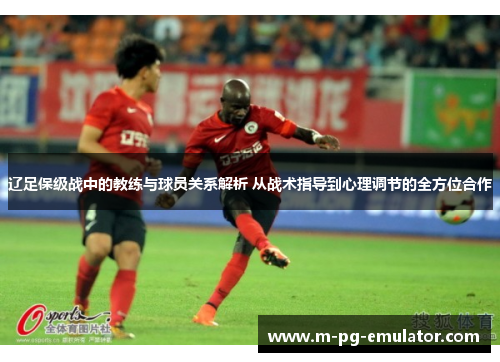 辽足保级战中的教练与球员关系解析 从战术指导到心理调节的全方位合作 辽足保级战中的教练与球员关系解析 从战术指导到心理调节的全方位合作