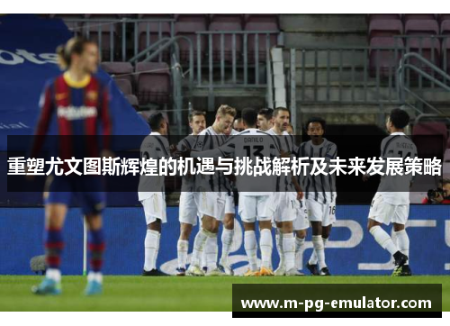 重塑尤文图斯辉煌的机遇与挑战解析及未来发展策略 重塑尤文图斯辉煌的机遇与挑战解析及未来发展策略