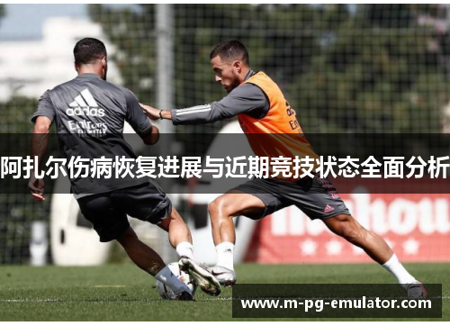 阿扎尔伤病恢复进展与近期竞技状态全面分析 阿扎尔伤病恢复进展与近期竞技状态全面分析