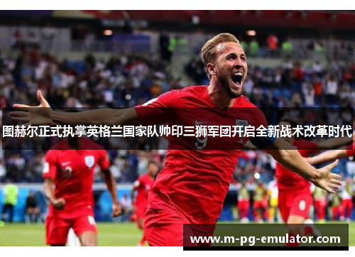 图赫尔正式执掌英格兰国家队帅印三狮军团开启全新战术改革时代